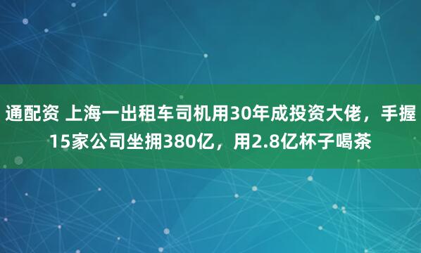 通配资 上海一出租车司机用30年成投资大佬，手握15家公司坐拥380亿，用2.8亿杯子喝茶