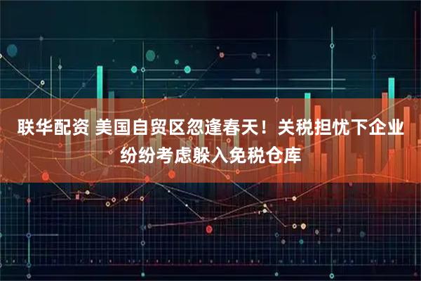 联华配资 美国自贸区忽逢春天！关税担忧下企业纷纷考虑躲入免税仓库