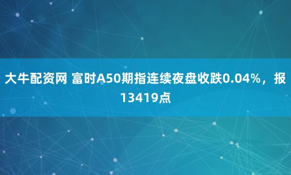 大牛配资网 富时A50期指连续夜盘收跌0.04%，报13419点
