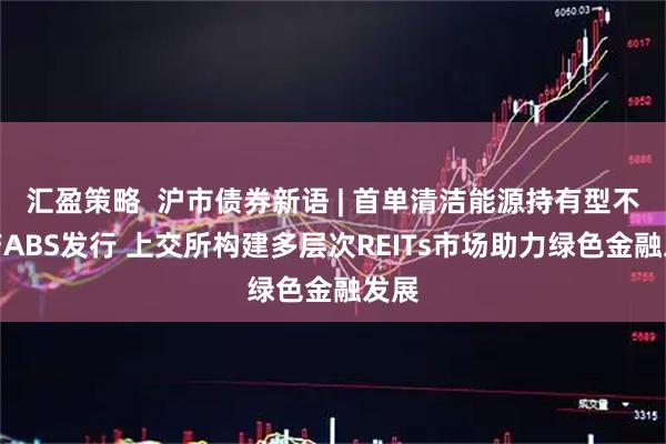 汇盈策略  沪市债券新语 | 首单清洁能源持有型不动产ABS发行 上交所构建多层次REITs市场助力绿色金融发展