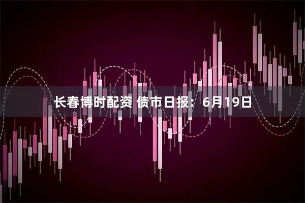 长春博时配资 债市日报：6月19日