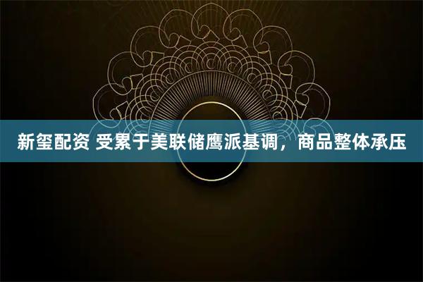 新玺配资 受累于美联储鹰派基调，商品整体承压