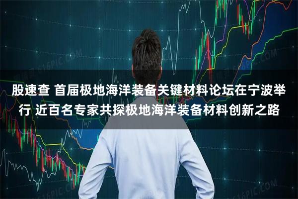 股速查 首届极地海洋装备关键材料论坛在宁波举行 近百名专家共探极地海洋装备材料创新之路