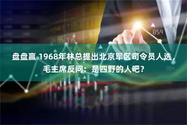 盘盘赢 1968年林总提出北京军区司令员人选，毛主席反问：是四野的人吧？