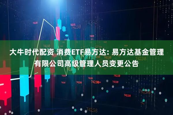 大牛时代配资 消费ETF易方达: 易方达基金管理有限公司高级管理人员变更公告