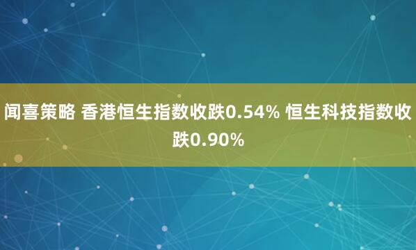 闻喜策略 香港恒生指数收跌0.54% 恒生科技指数收跌0.90%