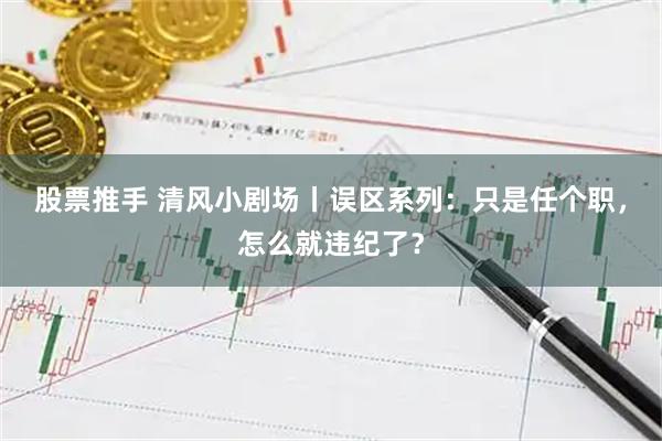 股票推手 清风小剧场丨误区系列：只是任个职，怎么就违纪了？