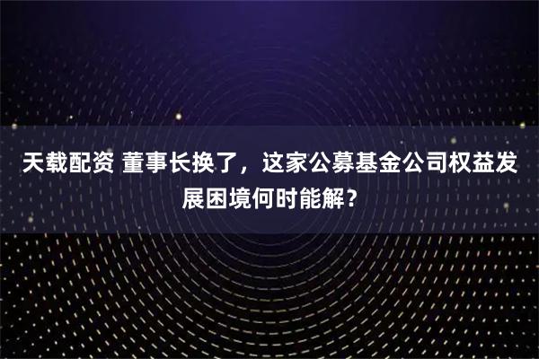 天载配资 董事长换了，这家公募基金公司权益发展困境何时能解？