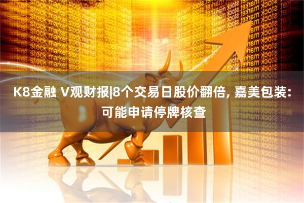 K8金融 V观财报|8个交易日股价翻倍, 嘉美包装: 可能申请停牌核查