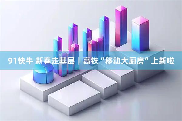 91快牛 新春走基层｜高铁“移动大厨房”上新啦