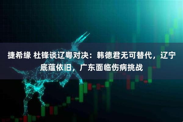 捷希缘 杜锋谈辽粤对决：韩德君无可替代，辽宁底蕴依旧，广东面临伤病挑战