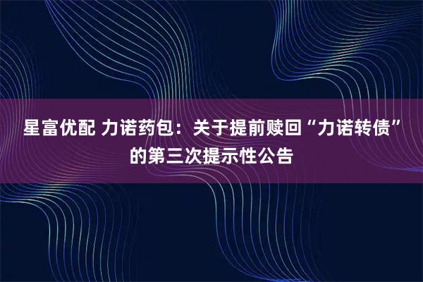 星富优配 力诺药包：关于提前赎回“力诺转债”的第三次提示性公告