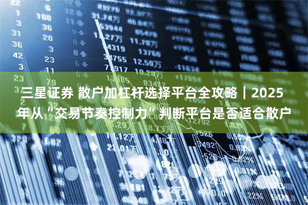 三星证券 散户加杠杆选择平台全攻略｜2025 年从“交易节奏控制力”判断平台是否适合散户