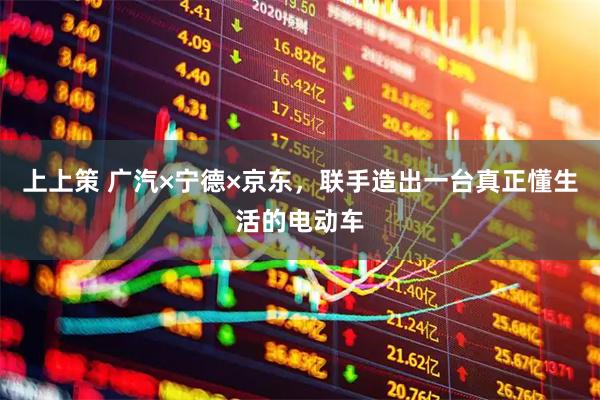 上上策 广汽×宁德×京东，联手造出一台真正懂生活的电动车