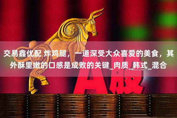 交易鑫优配 炸鸡腿，一道深受大众喜爱的美食，其外酥里嫩的口感是成败的关键_肉质_韩式_混合