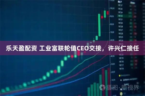 乐天盈配资 工业富联轮值CEO交接，许兴仁接任